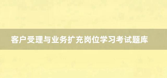 客户受理与业务扩充岗位学习考试题库 技能知识部分